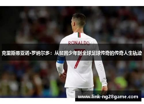 克里斯蒂亚诺·罗纳尔多:从贫困少年到全球足球传奇的传奇人生轨迹