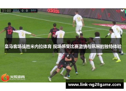 皇马客场战胜米内拉体育 现场感受比赛激情与氛围的独特体验